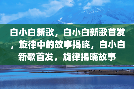 白小白新歌，白小白新歌首发，旋律中的故事揭晓，白小白新歌首发，旋律揭晓故事