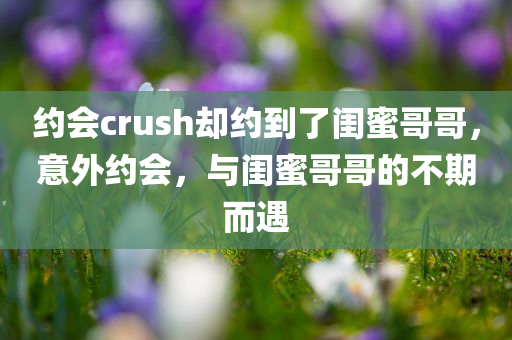 约会crush却约到了闺蜜哥哥，意外约会，与闺蜜哥哥的不期而遇，意外约会，与闺蜜哥哥的不期而遇