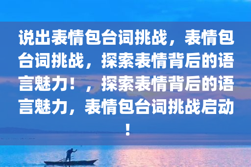 说出表情包台词挑战，表情包台词挑战，探索表情背后的语言魅力！，探索表情背后的语言魅力，表情包台词挑战启动！
