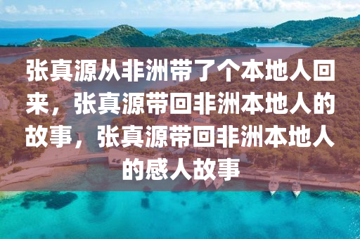 张真源从非洲带了个本地人回来，张真源带回非洲本地人的故事，张真源带回非洲本地人的感人故事