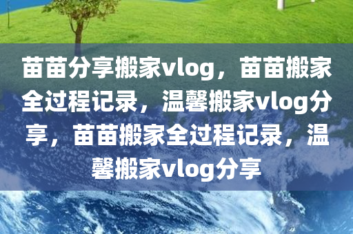 苗苗分享搬家vlog，苗苗搬家全过程记录，温馨搬家vlog分享，苗苗搬家全过程记录，温馨搬家vlog分享今晚必出三肖2025_2025新澳门精准免费提供·精确判断