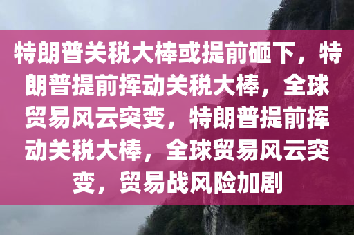 特朗普关税大棒或提前砸下，特朗普提前挥动关税大棒，全球贸易风云突变，特朗普提前挥动关税大棒，全球贸易风云突变，贸易战风险加剧