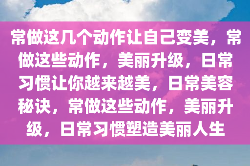 常做这几个动作让自己变美，常做这些动作，美丽升级，日常习惯让你越来越美，日常美容秘诀，常做这些动作，美丽升级，日常习惯塑造美丽今晚必出三肖2025_2025新澳门精准免费提供·精确判断人生