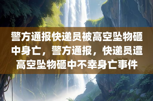 警方通报快递员被高空坠物砸中身亡，警方通报，快递员遭高空坠物砸中不幸身亡事件