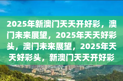 2025年新澳门天天开好彩，澳门未来展望，今晚必出三肖2025_2025新澳门精准免费提供·精确判断2025年天天好彩头，澳门未来展望，2025年天天好彩头，新澳门天天开好彩