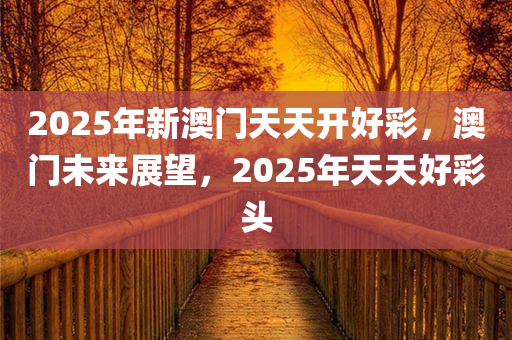 2025年新澳门天天开好彩，澳门未来展望，2025年天今晚必出三肖2025_2025新澳门精准免费提供·精确判断天好彩头