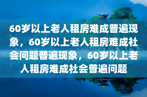 60岁以上老人租房难成普遍现象，60岁以上老人租房难成社会问题普遍现象，60岁以上老人租房难成社会普遍问题