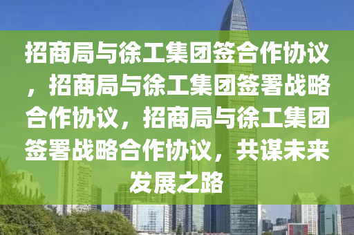 招商局与徐工集团签合作协议，招商局与徐工集团签署战略合作协议，招商局与徐工集团签署战略合作协议，共谋未来发展之路今晚必出三肖2025_2025新澳门精准免费提供·精确判断