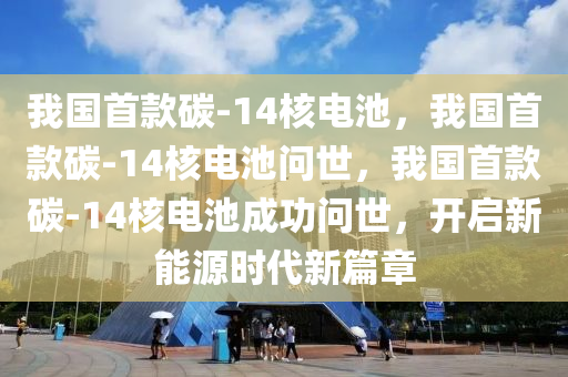 我国首款碳-14核电池，我国首款碳-14核电池问世，我国首款碳-14核电池成功问世，开启新能源时代新篇章