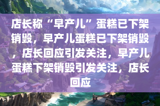 店长称“早产儿”蛋糕已下架销毁，早产儿蛋糕已下架销毁，店长回应引发关注，早产儿蛋糕下架销毁引发关注，店长回应今晚必出三肖2025_2025新澳门精准免费提供·精确判断