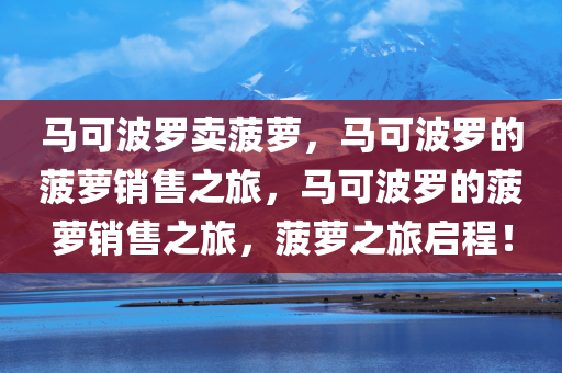 马可波罗卖菠萝，马可波罗的菠萝销售之旅，马可波罗的菠萝销售之旅，菠萝之旅启程！