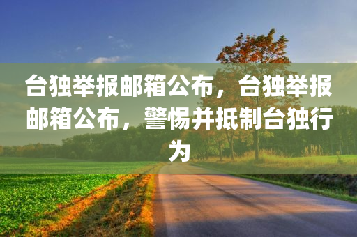 台独举报邮箱公布，台独举报邮箱公布，警惕并抵制台独行为
