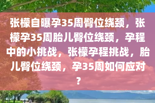 张檬自曝孕35周臀位绕颈，张檬孕35周胎儿臀位绕颈，孕程中的小挑战，张檬孕程挑战，胎儿臀位绕颈，孕35周如何应对？