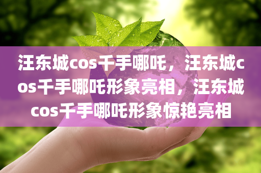 汪东城cos千手哪吒，汪东城cos千手哪吒形象亮相，汪东城cos千手哪吒形象惊艳亮相今晚必出三肖2025_2025新澳门精准免费提供·精确判断