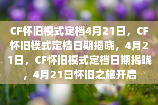 CF怀旧模式定档4月21日，CF怀旧模式定档日期揭晓，4月21日，CF怀旧模式定档日期揭晓，4月21日怀旧之旅开启