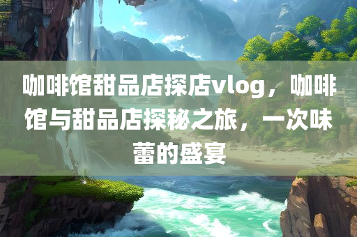 咖啡馆甜品店探店vlog，咖啡馆与甜品店探秘之旅，一次味蕾的盛宴，咖啡馆与甜品店探秘之旅，味蕾盛宴的探店vlog记录