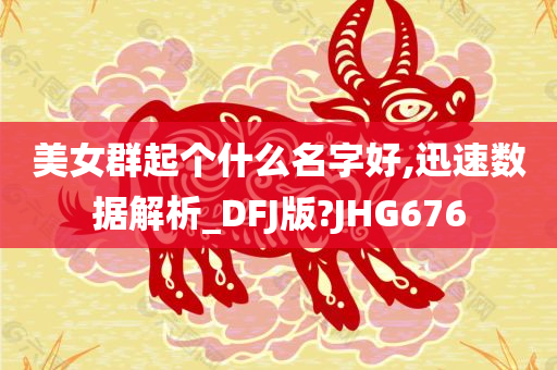 美女群起个什么名字好,迅速数据解析_DFJ版?JHG676