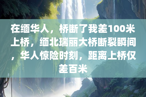 在缅华人，桥断了我差100米上桥，缅北瑞丽大桥断裂瞬间，华人惊险时刻，距离上桥仅差百米