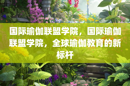 国际瑜伽联盟学院，国际瑜伽联盟学院，全球瑜伽教育的新标杆