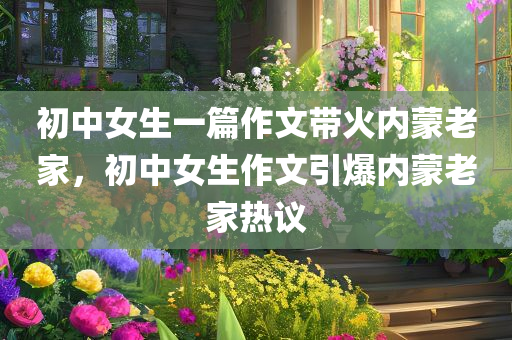 初中女生一篇作文带火内蒙老家，初中女生作文引爆内蒙老家热议