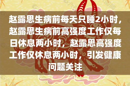 赵露思生病前每天只睡2小时，赵露思生病前高强度工作仅每日休息两小时，赵露思高强度工作仅休息两小时，引发健康问题关注