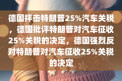德国抨击特朗普25%汽车关税，德国批评特朗普对汽车征收25%关税的决定，德国强烈反对特朗普对汽车征收25%关税的决定