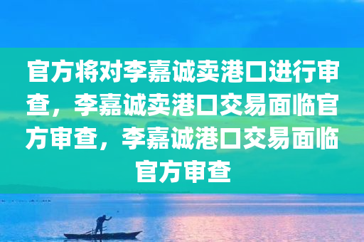 官方将对李嘉诚卖港口进行审查，李嘉诚卖港口交易面临官方审查，李嘉诚港口交易面临官方审查