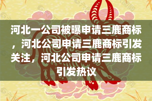 河北一公司被曝申请三鹿商标，河北公司申请三鹿商标引发关注，河北公司申请三鹿商标引发热议