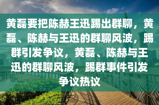 黄磊要把陈赫王迅踢出群聊，黄磊、陈赫与王迅的群聊风波，踢群引发争议，黄磊、陈赫与王迅的群聊风波，踢群事件引发争议热议