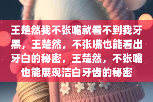 王楚然我不张嘴就看不到我牙黑，王楚然，不张嘴也能看出牙白的秘密，王楚然，不张嘴也能展现洁白牙齿的秘密