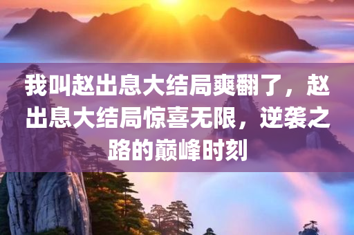 我叫赵出息大结局爽翻了，赵出息大结局惊喜无限，逆袭之路的巅峰时刻，赵出息逆袭巅峰，大结局惊喜无限，逆袭之路的终极时刻