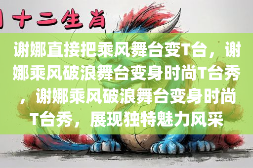 谢娜直接把乘风舞台变T台，谢娜乘风破浪舞台变身时尚T台秀，谢娜乘风破浪舞台变身时尚T台秀，展现独特魅力风采