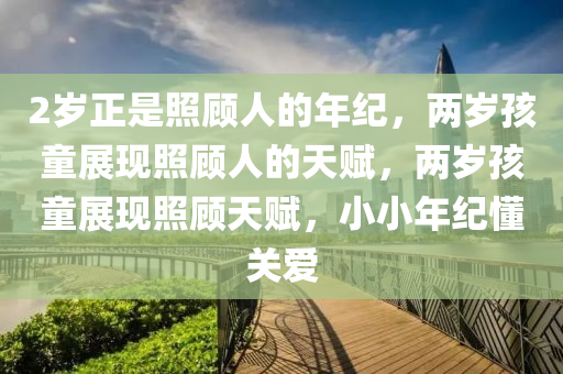 2岁正是照顾人的年纪，两岁孩童展现照顾人的天赋，两岁孩童展现照顾天赋，小小年纪懂关爱