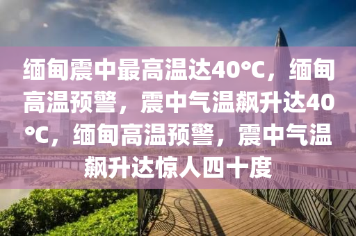 缅甸震中最高温达40℃，缅甸高温预警，震中气温飙升达40℃，缅甸高温预警，震中气温飙升达惊人四十度