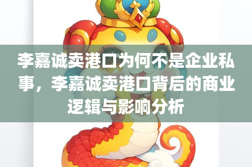 李嘉诚卖港口为何不是企业私事，李嘉诚卖港口背后的商业逻辑与影响分析