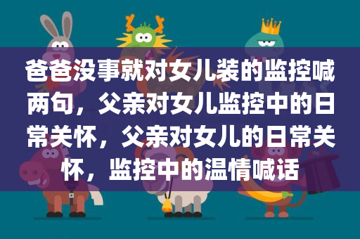 爸爸没事就对女儿装的监控喊两句，父亲对女儿监控中的日常关怀，父亲对女儿的日常关怀，监控中的温情喊话