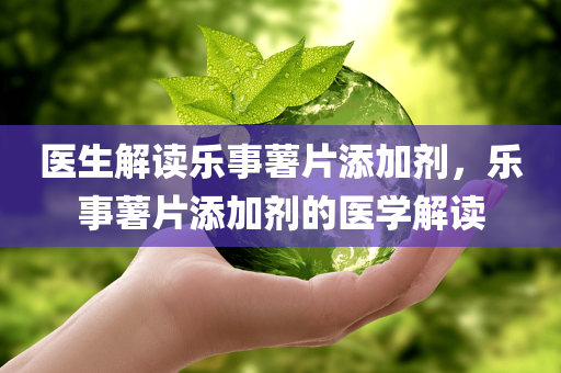 医生解读乐事薯片添加剂，乐事薯片添加剂的医学解读，乐事薯片添加剂的医学解读分析