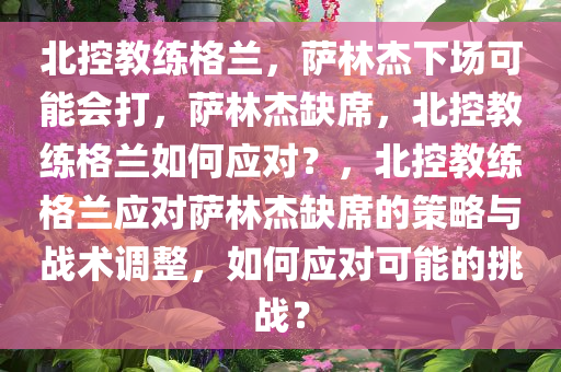 北控教练格兰，萨林杰下场可能会打，萨林杰缺席，北控教练格兰如何应对？，北控教练格兰应对萨林杰缺席的策略与战术调整，如何应对可能的挑战？