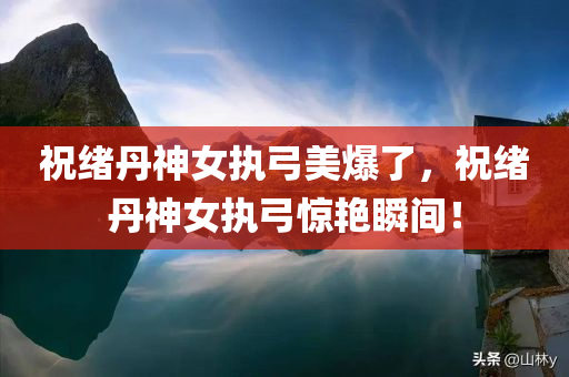 祝绪丹神女执弓美爆了，祝绪丹神女执弓惊艳瞬间！