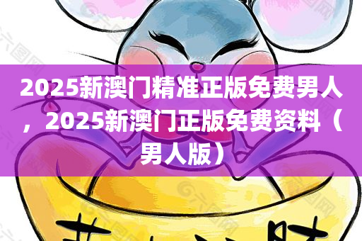 2025新澳门精准正版免费男人，2025新澳门正版免费资料（男人版）