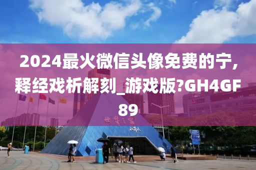 2024最火微信头像免费的宁,释经戏析解刻_游戏版?GH4GF89