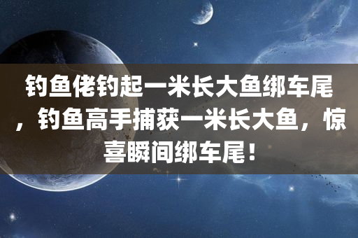 钓鱼佬钓起一米长大鱼绑车尾，钓鱼高手捕获一米长大鱼，惊喜瞬间绑车尾！
