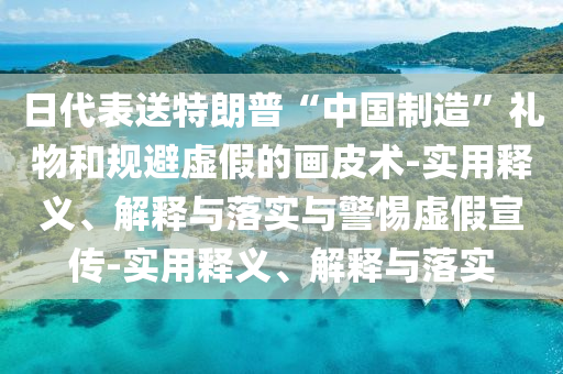 日代表送特朗普“中國制造”禮物和規避虛假的畫(huà)皮術(shù)-實(shí)用釋義、解釋與落實(shí)與警惕虛假宣傳-實(shí)用釋義、解釋與落實(shí)