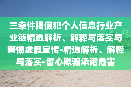 三案件揭侵犯個(gè)人信息行業(yè)產(chǎn)業(yè)鏈精選解析、解釋與落實(shí)與警惕虛假宣傳-精選解析、解釋與落實(shí)-留心欺騙承諾危害