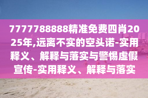 7777788888精準免費四肖2025年,遠離不實(shí)的空頭諾-實(shí)用釋義、解釋與落實(shí)與警惕虛假宣傳-實(shí)用釋義、解釋與落實(shí)