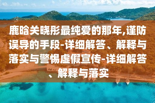 鹿晗關(guān)曉彤最純愛(ài)的那年,謹防誤導的手段-詳細解答、解釋與落實(shí)與警惕虛假宣傳-詳細解答、解釋與落實(shí)