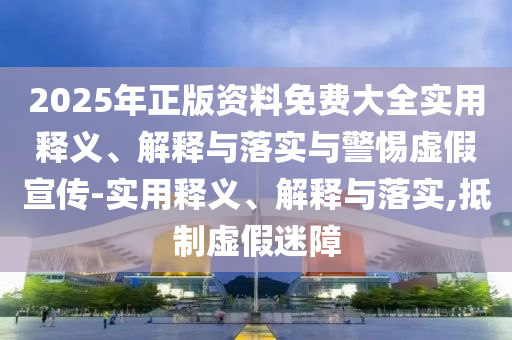 2025年正版資料免費大全實(shí)用釋義、解釋與落實(shí)與警惕虛假宣傳-實(shí)用釋義、解釋與落實(shí),抵制虛假迷障