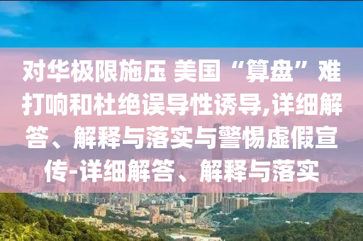 對華極限施壓 美國“算盤(pán)”難打響和杜絕誤導性誘導,詳細解答、解釋與落實(shí)與警惕虛假宣傳-詳細解答、解釋與落實(shí)