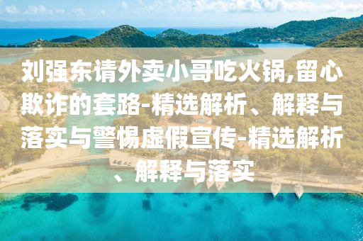 劉強東請外賣(mài)小哥吃火鍋,留心欺詐的套路-精選解析、解釋與落實(shí)與警惕虛假宣傳-精選解析、解釋與落實(shí)