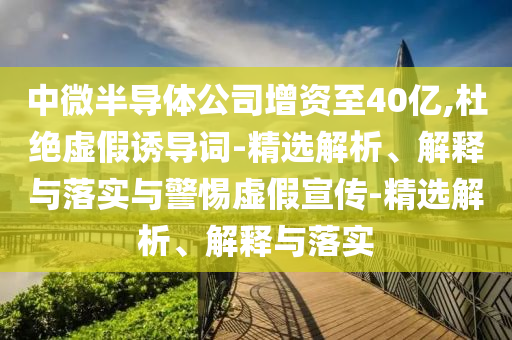 中微半導體公司增資至40億,杜絕虛假誘導詞-精選解析、解釋與落實(shí)與警惕虛假宣傳-精選解析、解釋與落實(shí)